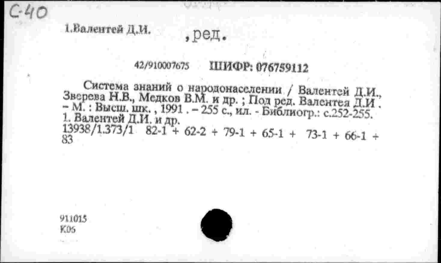 ﻿1. Валентей Д.И.
,ред
42/910007675 ШИФР: 076759112
Система знаний о народонаселении / Валентен Д И Зверева Н.В., Медков В.М и др. ; Под ред. Валентел ДИ - М.: Высш. шк., 1991. - 255 с„ ил. - Библиогр.: с.252-255 1. Валентей Д.И. и др.	н
13938/1.373/1 82-1 + 62-2 + 79-1 + 65-1 + 73-1 + 66-1 + оЛ
911015 К05